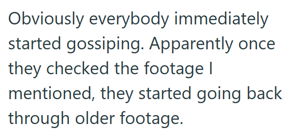 Obviously everybody immediately started gossiping. Apparently once they checked the footage I mentioned, they started going back through older footage.