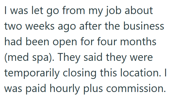 I was let go from my job about two weeks ago after the business had been open for four months (med spa). They said they were temporarily closing this location. I was paid hourly plus commission.
