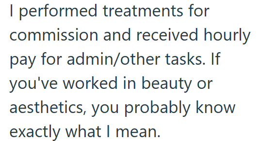I performed treatments for commission and received hourly pay for admin/other tasks. If you've worked in beauty or aesthetics, you probably know exactly what I mean.