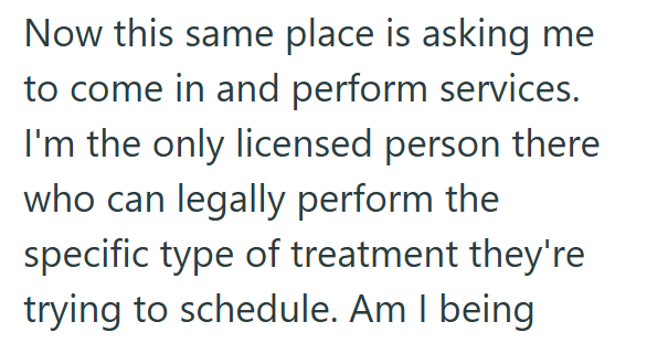 Now this same place is asking me to come in and perform services. I'm the only licensed person there who can legally perform the specific type of treatment they're trying to schedule. Am I being