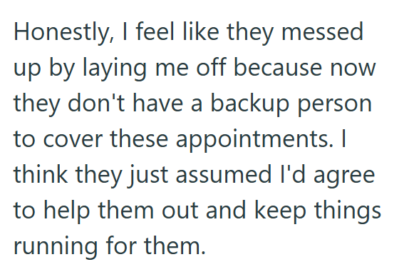 Honestly, I feel like they messed up by laying me off because now they don't have a backup person to cover these appointments. I think they just assumed I'd agree to help them out and keep things running for them.