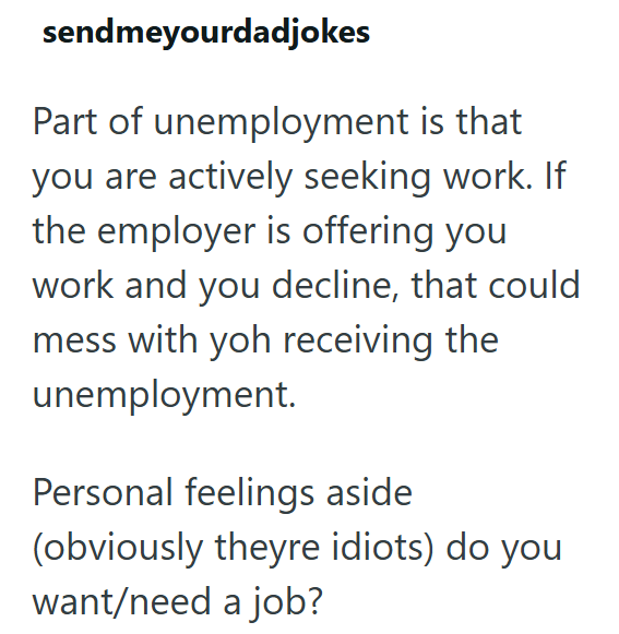 sendmeyourdadjokes Part of unemployment is that you are actively seeking work. If the employer is offering you work and you decline, that could mess with yoh receiving the unemployment. Personal feelings aside (obviously theyre idiots) do you want/need a job?