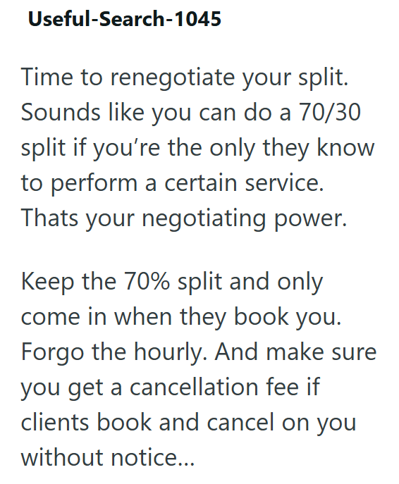 Useful-Search-1045 Time to renegotiate your split. Sounds like you can do a 70/30 split if you're the only they know to perform a certain service. Thats your negotiating power. Keep the 70% split and only come in when they book you. Forgo the hourly. And make sure you get a cancellation fee if clients book and cancel on you without notice...