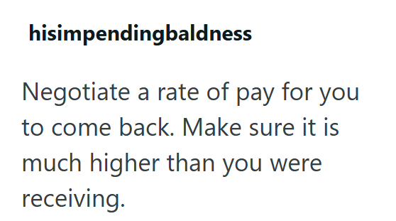 hisimpendingbaldness Negotiate a rate of pay for you to come back. Make sure it is much higher than you were receiving.