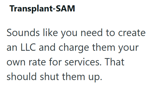 Transplant-SAM Sounds like you need to create an LLC and charge them your own rate for services. That should shut them up.