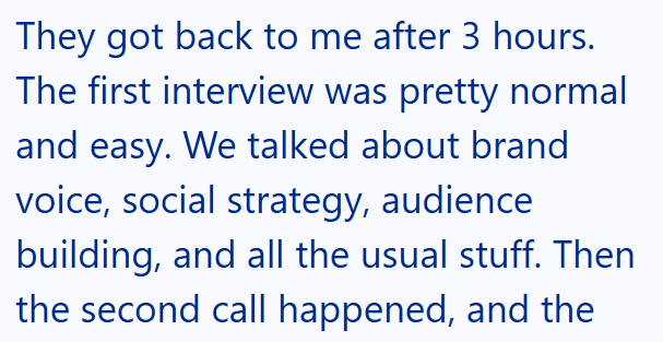 They got back to me after 3 hours. The first interview was pretty normal and easy. We talked about brand voice, social strategy, audience building, and all the usual stuff. Then the second call happened, and the