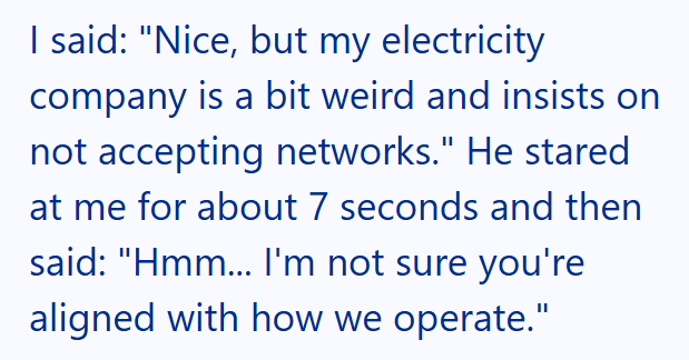 I said: "Nice, but my electricity company is a bit weird and insists on not accepting networks." He stared at me for about 7 seconds and then said: "Hmm... I'm not sure you're aligned with how we operate."