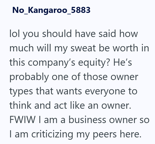 No_Kangaroo_5883 lol you should have said how much will my sweat be worth in this company's equity? He's probably one of those owner types that wants everyone to think and act like an owner. FWIW I am a business owner so I am criticizing my peers here.