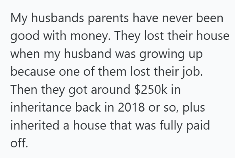 My husbands parents have never been good with money. They lost their house when my husband was growing up because one of them lost their job. Then they got around $250k in inheritance back in 2018 or so, plus inherited a house that was fully paid off.