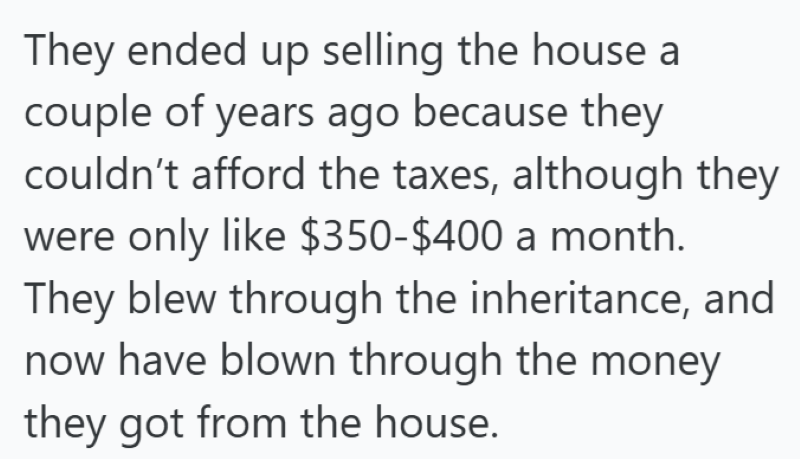 They ended up selling the house a couple of years ago because they couldn't afford the taxes, although they were only like $350-$400 a month. They blew through the inheritance, and now have blown through the money they got from the house.