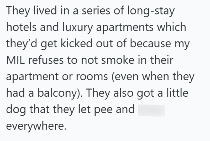 They lived in a series of long-stay hotels and luxury apartments which they'd get kicked out of because my MIL refuses to not smoke in their apartment or rooms (even when they had a balcony). They also got a little dog that they let pee and poop everywhere.