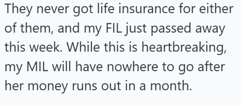 They never got life insurance for either of them, and my FIL just passed away this week. While this is heartbreaking, my MIL will have nowhere to go after her money runs out in a month.