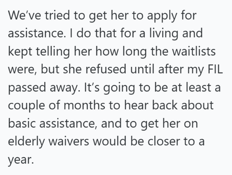 We've tried to get her to apply for assistance. I do that for a living and kept telling her how long the waitlists were, but she refused until after my FIL passed away. It's going to be at least a couple of months to hear back about basic assistance, and to get her on elderly waivers would be closer to a year.
