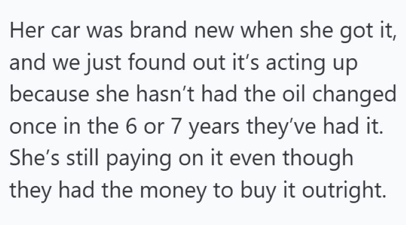 Her car was brand new when she got it, and we just found out it's acting up because she hasn't had the oil changed once in the 6 or 7 years they've had it. She's still paying on it even though they had the money to buy it outright.