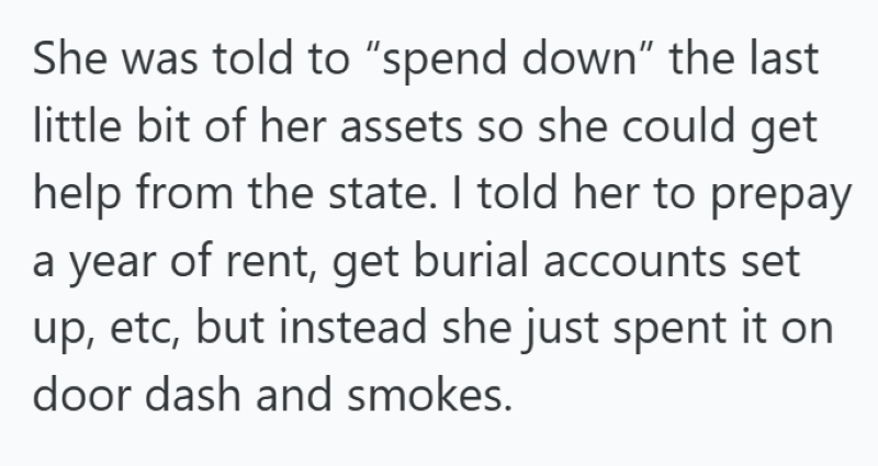 She was told to "spend down" the last little bit of her assets so she could get help from the state. I told her to prepay a year of rent, get burial accounts set up, etc, but instead she just spent it on door dash and smokes.
