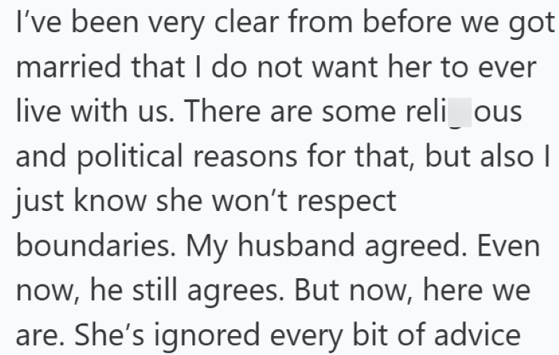 I've been very clear from before we got married that I do not want her to ever live with us. There are some religious and political reasons for that, but also I just know she won't respect boundaries. My husband agreed. Even now, he still agrees. But now, here we are. She's ignored every bit of advice