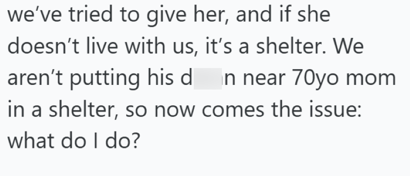 we've tried to give her, and if she doesn't live with us, it's a shelter. We aren't putting his damn near 70yo mom in a shelter, so now comes the issue: what do I do?
