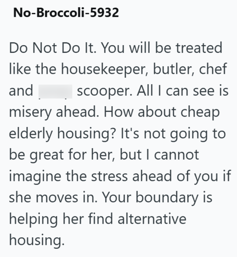 No-Broccoli-5932 Do Not Do It. You will be treated like the housekeeper, butler, chef and poop scooper. All I can see is misery ahead. How about cheap elderly housing? It's not going to be great for her, but I cannot imagine the stress ahead of you if she moves in. Your boundary is helping her find alternative housing.