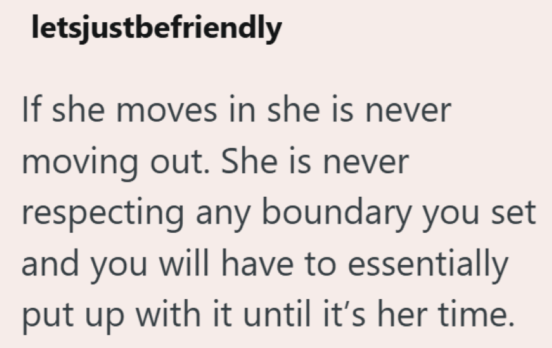 letsjustbefriendly If she moves in she is never moving out. She is never respecting any boundary you set and you will have to essentially put up with it until it's her time.