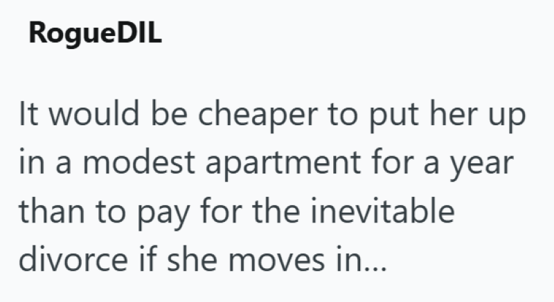 RogueDIL It would be cheaper to put her up in a modest apartment for a year than to pay for the inevitable divorce if she moves in...