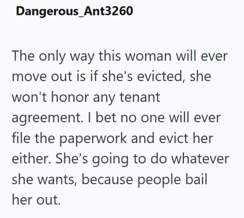 Dangerous_Ant3260 The only way this woman will ever move out is if she's evicted, she won't honor any tenant agreement. I bet no one will ever file the paperwork and evict her either. She's going to do whatever she wants, because people bail her out.