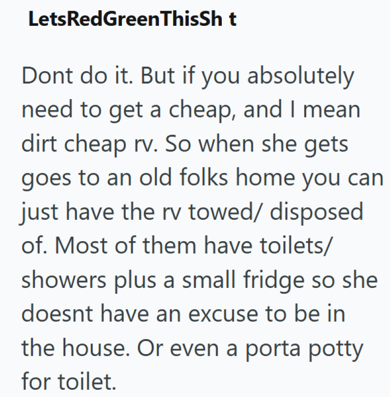 LetsRedGreenThisSh t Dont do it. But if you absolutely need to get a cheap, and I mean dirt cheap rv. So when she gets goes to an old folks home you can just have the rv towed/ disposed of. Most of them have toilets/ showers plus a small fridge so she doesnt have an excuse to be in the house. Or even a porta potty for toilet.
