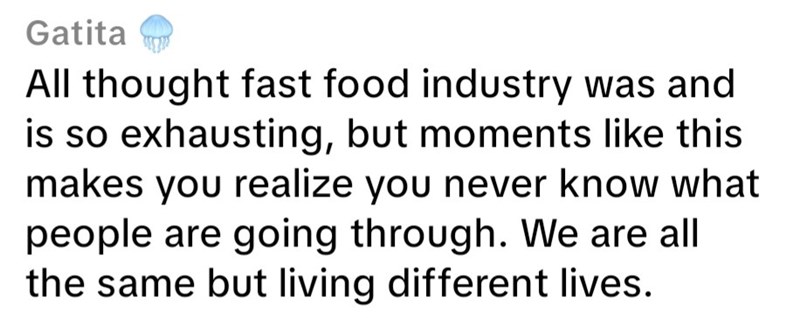 Gatita All thought fast food industry was and is so exhausting, but moments like this makes you realize you never know what people are going through. We are all the same but living different lives.