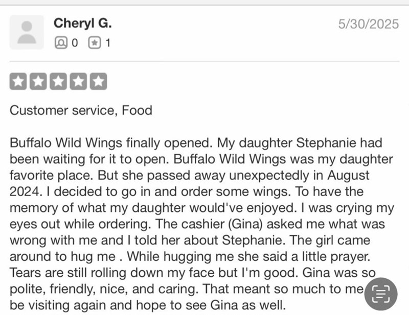 Cheryl G. Q 0 +1 5/30/2025 Customer service, Food Buffalo Wild Wings finally opened. My daughter Stephanie had been waiting for it to open. Buffalo Wild Wings was my daughter favorite place. But she passed away unexpectedly in August 2024. I decided to go in and order some wings. To have the memory of what my daughter would've enjoyed. I was crying my eyes out while ordering. The cashier (Gina) asked me what was wrong with me and I told her about Stephanie. The girl came around to hug me. While