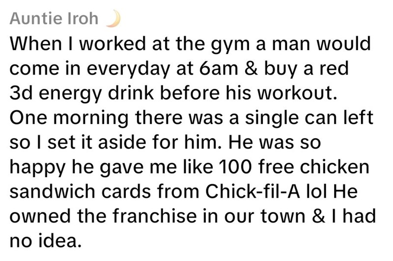 Auntie Iroh When I worked at the gym a man would come in everyday at 6am & buy a red 3d energy drink before his workout. One morning there was a single can left so I set it aside for him. He was so happy he gave me like 100 free chicken sandwich cards from Chick-fil-A lol He owned the franchise in our town & I had no idea.