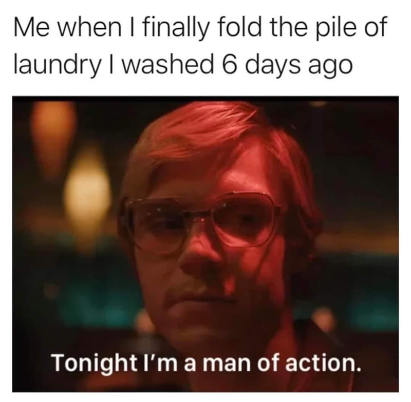 Me when I finally fold the pile of laundry I washed 6 days ago Tonight I'm a man of action.