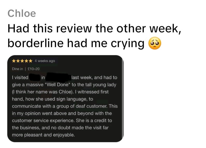 Chloe Had this review the other week, borderline had me crying 4 weeks ago Dine in ❘ £10-20 I visited in last week, and had to give a massive "Well Done" to the tall young lady (I think her name was Chloe). I witnessed first hand, how she used sign language, to communicate with a group of deaf customer. This in my opinion went above and beyond with the customer service experience. She is a credit to the business, and no doubt made the visit far more pleasant and enjoyable.