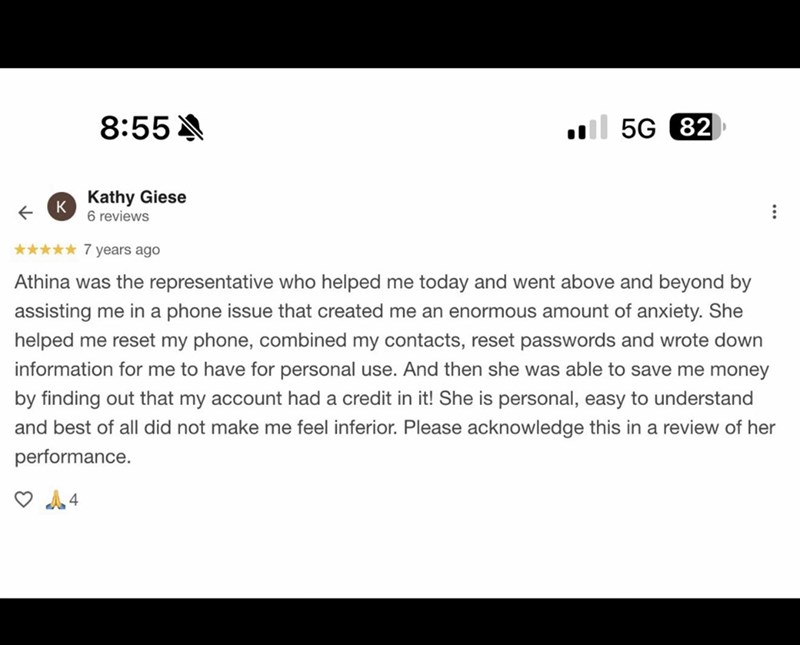 8:55 5G 82 ← K Kathy Giese 6 reviews ✰✰✰✰✰ 7 years ago Athina was the representative who helped me today and went above and beyond by assisting me in a phone issue that created me an enormous amount of anxiety. She helped me reset my phone, combined my contacts, reset passwords and wrote down information for me to have for personal use. And then she was able to save me money by finding out that my account had a credit in it! She is personal, easy to understand and best of all did not make me fee