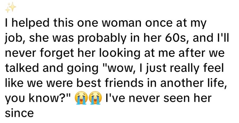 I helped this one woman once at my job, she was probably in her 60s, and I'll never forget her looking at me after we talked and going "wow, I just really feel like we were best friends in another life, you know?" I've never seen her since