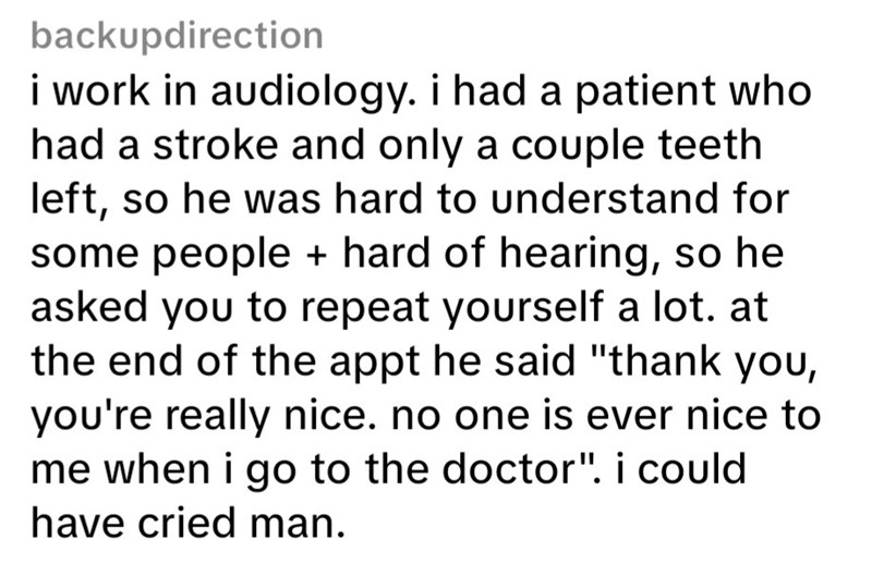 backupdirection i work in audiology. i had a patient who had a stroke and only a couple teeth left, so he was hard to understand for some people + hard of hearing, so he asked you to repeat yourself a lot. at the end of the appt he said "thank you, you're really nice. no one is ever nice to me when i go to the doctor". i could have cried man.