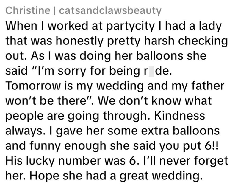 Christine | catsandclawsbeauty When I worked at partycity I had a lady that was honestly pretty harsh checking out. As I was doing her balloons she said "I'm sorry for being r de. Tomorrow is my wedding and my father won't be there". We don't know what people are going through. Kindness always. I gave her some extra balloons and funny enough she said you put 6!! His lucky number was 6. I'll never forget her. Hope she had a great wedding.