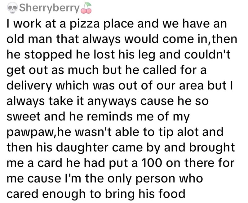 Sherryberry I work at a pizza place and we have an old man that always would come in, then he stopped he lost his leg and couldn't get out as much but he called for a delivery which was out of our area but I always take it anyways cause he so sweet and he reminds me of my pawpaw, he wasn't able to tip alot and then his daughter came by and brought me a card he had put a 100 on there for me cause I'm the only person who cared enough to bring his food