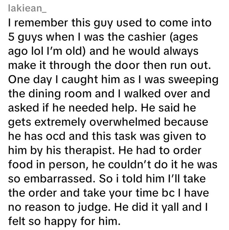 lakiean_ I remember this guy used to come into 5 guys when I was the cashier (ages ago lol I'm old) and he would always make it through the door then run out. One day I caught him as I was sweeping the dining room and I walked over and asked if he needed help. He said he gets extremely overwhelmed because he has ocd and this task was given to him by his therapist. He had to order food in person, he couldn't do it he was so embarrassed. So i told him I'll take the order and take your time bc I ha