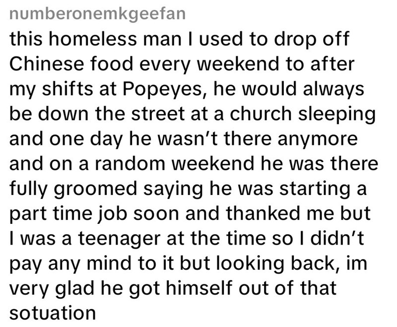 numberonemkgeefan this homeless man I used to drop off Chinese food every weekend to after my shifts at Popeyes, he would always be down the street at a church sleeping and one day he wasn't there anymore and on a random weekend he was there fully groomed saying he was starting a part time job soon and thanked me but I was a teenager at the time so I didn't pay any mind to it but looking back, im very glad he got himself out of that sotuation