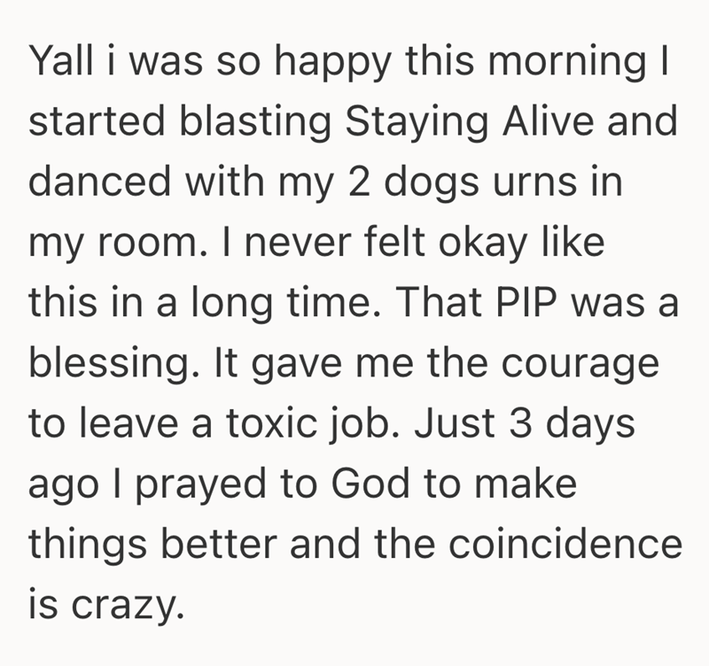 Yall i was so happy this morning I started blasting Staying Alive and danced with my 2 dogs urns in my room. I never felt okay like this in a long time. That PIP was a blessing. It gave me the courage to leave a toxic job. Just 3 days ago I prayed to God to make things better and the coincidence is crazy.