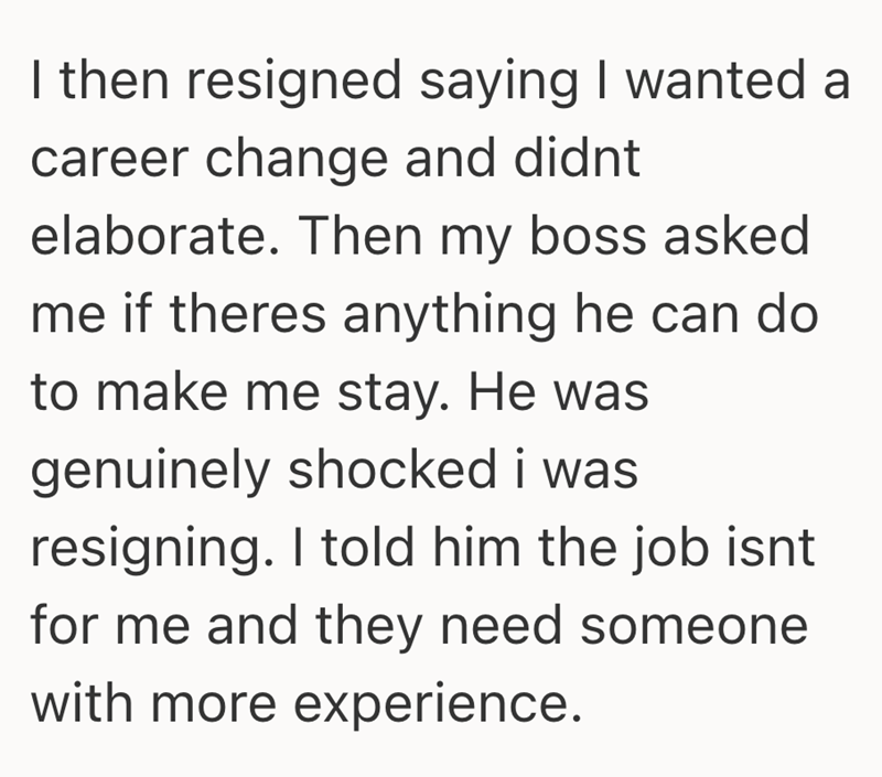 I then resigned saying I wanted a career change and didnt elaborate. Then my boss asked me if theres anything he can do to make me stay. He was genuinely shocked i was resigning. I told him the job isnt for me and they need someone with more experience.