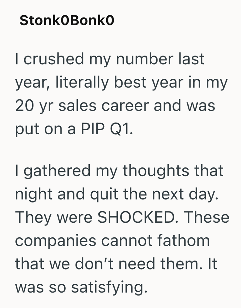 StonkOBonko I crushed my number last year, literally best year in my 20 yr sales career and was put on a PIP Q1. I gathered my thoughts that night and quit the next day. They were SHOCKED. These companies cannot fathom that we don't need them. It was so satisfying.