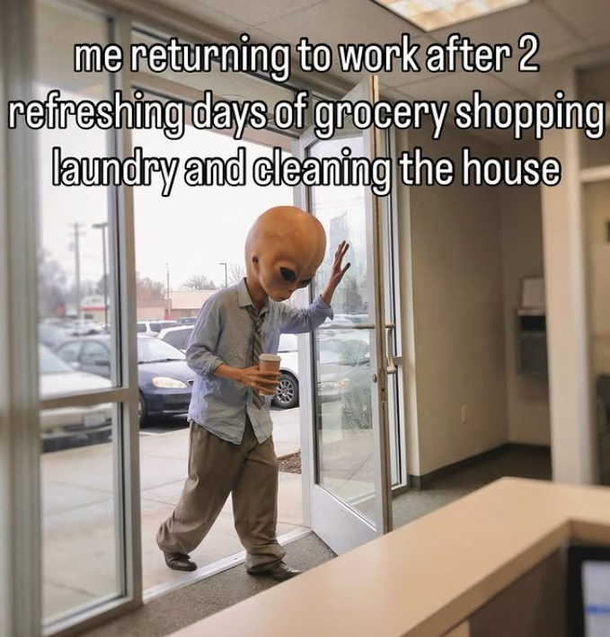 me returning to work after 2 refreshing days of grocery shopping laundry and cleaning the house