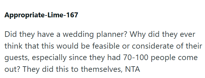 Appropriate-Lime-167 Did they have a wedding planner? Why did they ever think that this would be feasible or considerate of their guests, especially since they had 70-100 people come out? They did this to themselves, NTA