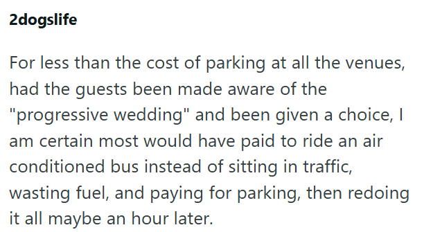 2dogslife For less than the cost of parking at all the venues, had the guests been made aware of the "progressive wedding" and been given a choice, I am certain most would have paid to ride an air conditioned bus instead of sitting in traffic, wasting fuel, and paying for parking, then redoing it all maybe an hour later.