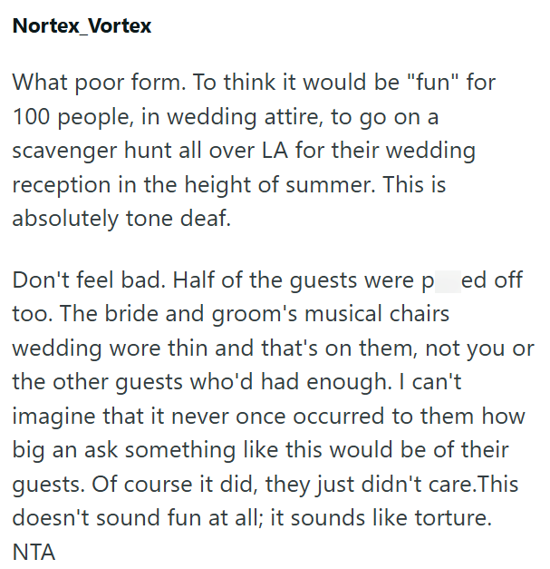 Nortex Vortex What poor form. To think it would be "fun" for 100 people, in wedding attire, to go on a scavenger hunt all over LA for their wedding reception in the height of summer. This is absolutely tone deaf. Don't feel bad. Half of the guests were pred off too. The bride and groom's musical chairs wedding wore thin and that's on them, not you or the other guests who'd had enough. I can't imagine that it never once occurred to them how big an ask something like this would be of their guests.