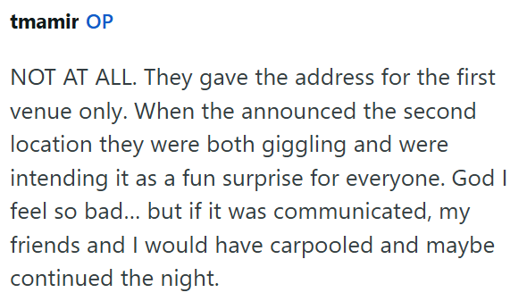tmamir OP NOT AT ALL. They gave the address for the first venue only. When the announced the second location they were both giggling and were intending it as a fun surprise for everyone. God I feel so bad... but if it was communicated, my friends and I would have carpooled and maybe continued the night.