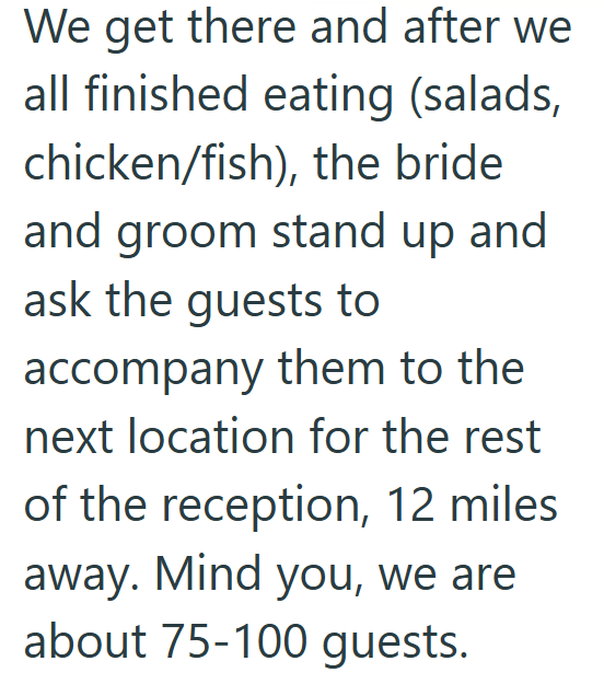 We get there and after we all finished eating (salads, chicken/fish), the bride and groom stand up and ask the guests to accompany them to the next location for the rest of the reception, 12 miles away. Mind you, we are about 75-100 guests.