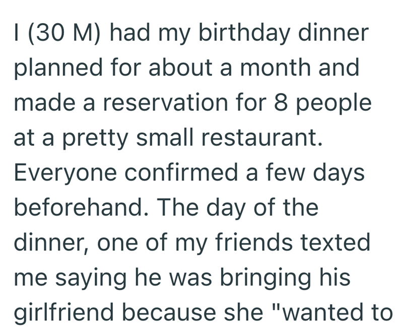 I (30 M) had my birthday dinner planned for about a month and made a reservation for 8 people at a pretty small restaurant. Everyone confirmed a few days beforehand. The day of the dinner, one of my friends texted me saying he was bringing his girlfriend because she "wanted to