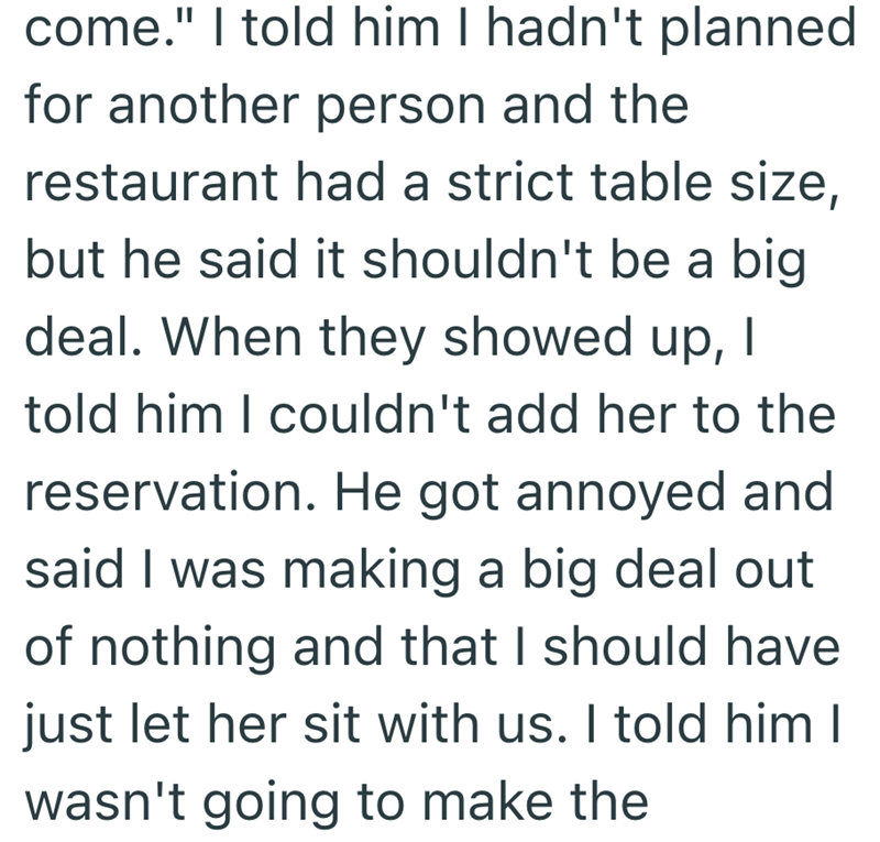 come." I told him I hadn't planned for another person and the restaurant had a strict table size, but he said it shouldn't be a big deal. When they showed up, I told him I couldn't add her to the reservation. He got annoyed and said I was making a big deal out of nothing and that I should have just let her sit with us. I told him I wasn't going to make the