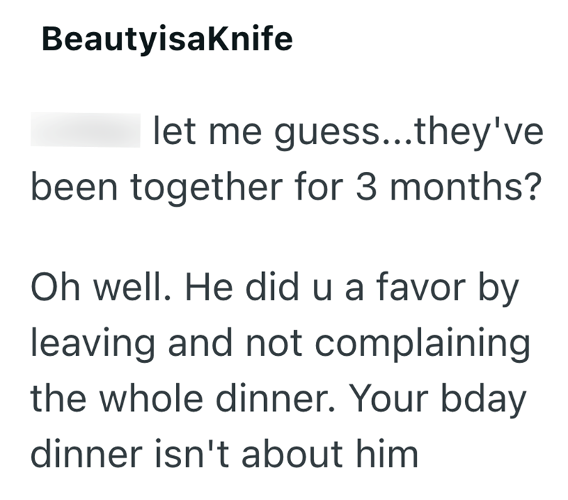 BeautyisaKnife let me guess...they've been together for 3 months? Oh well. He did u a favor by leaving and not complaining the whole dinner. Your bday dinner isn't about him